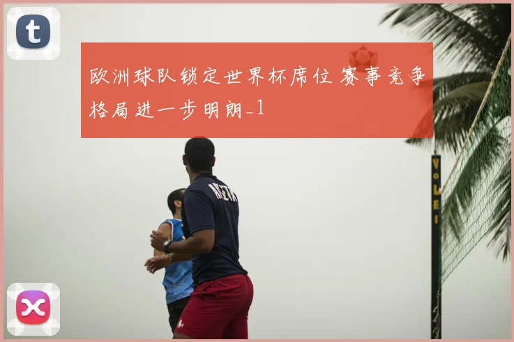 欧洲球队锁定世界杯席位 赛事竞争格局进一步明朗_1