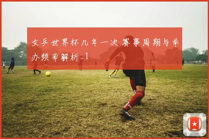 女乒世界杯几年一次 赛事周期与举办频率解析_1
