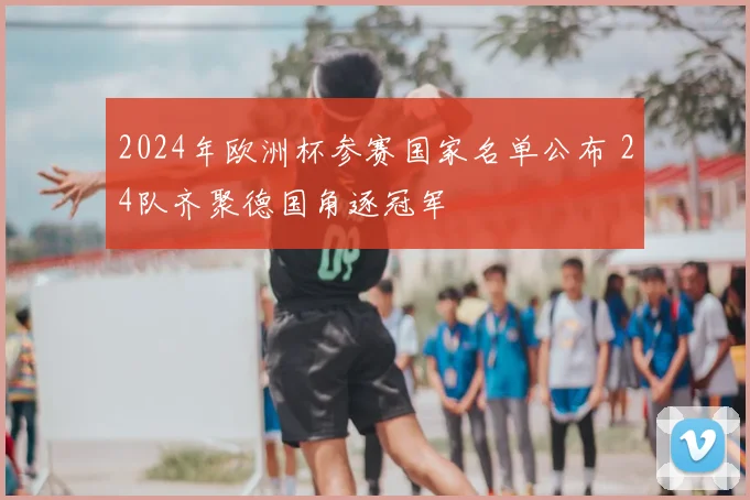 2024年欧洲杯参赛国家名单公布 24队齐聚德国角逐冠军