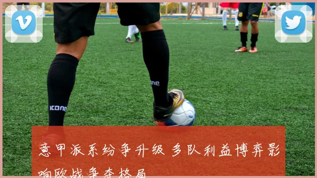 意甲派系纷争升级 多队利益博弈影响欧战争夺格局