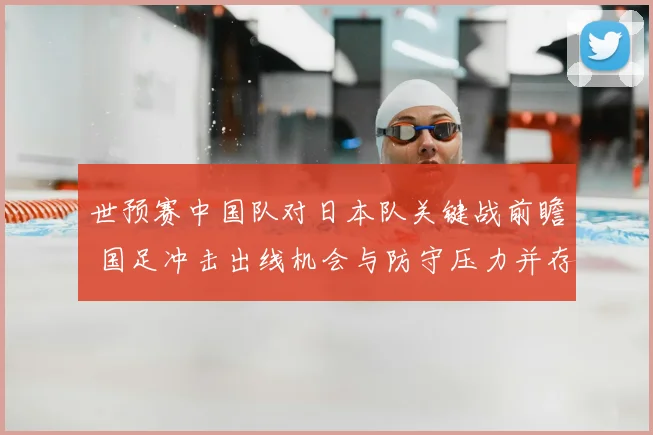 世预赛中国队对日本队关键战前瞻 国足冲击出线机会与防守压力并存
