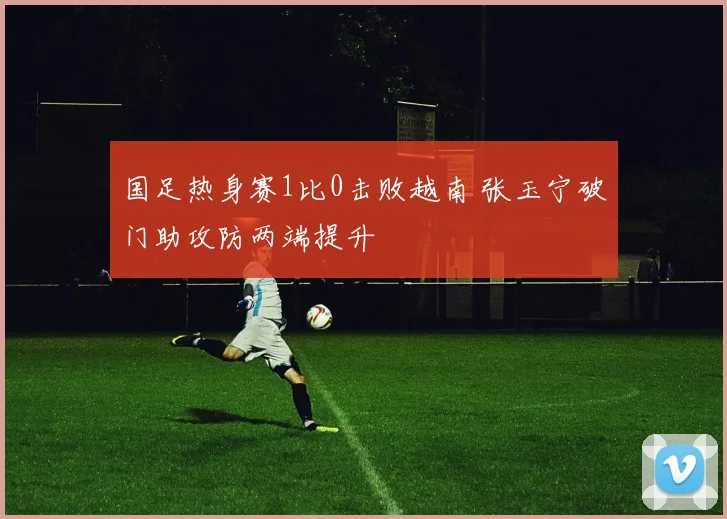 国足热身赛1比0击败越南 张玉宁破门助攻防两端提升