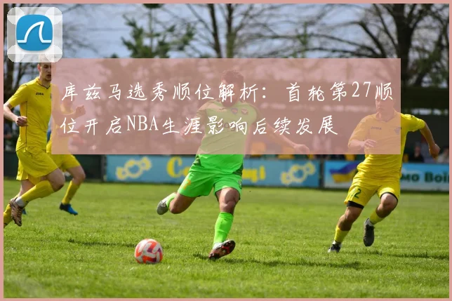 库兹马选秀顺位解析：首轮第27顺位开启NBA生涯影响后续发展