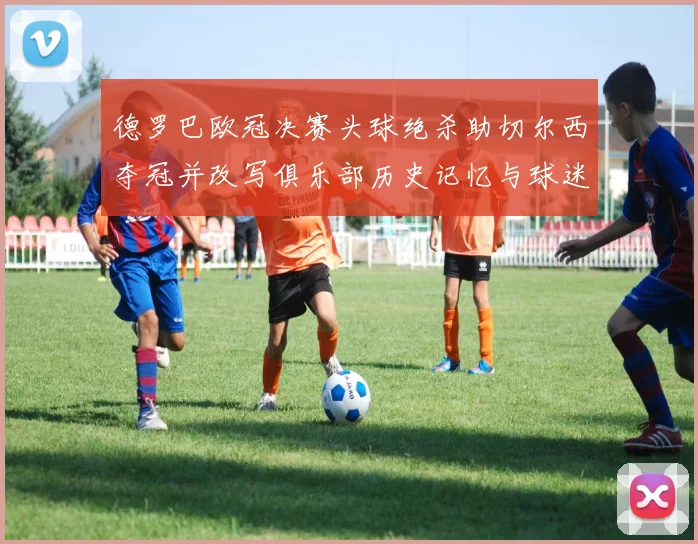 德罗巴欧冠决赛头球绝杀助切尔西夺冠并改写俱乐部历史记忆与球迷传奇