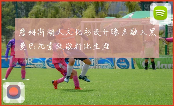 詹姆斯湖人文化衫设计曝光融入黑曼巴元素致敬科比生涯