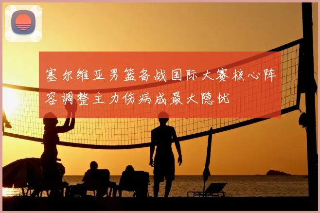 塞尔维亚男篮备战国际大赛核心阵容调整主力伤病成最大隐忧