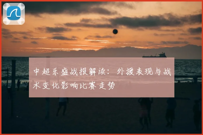 中超乐盛战报解读：外援表现与战术变化影响比赛走势