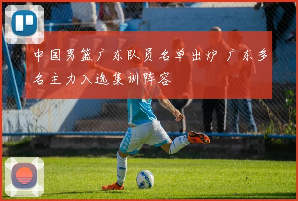 中国男篮广东队员名单出炉 广东多名主力入选集训阵容
