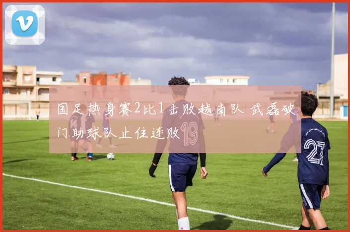 国足热身赛2比1击败越南队 武磊破门助球队止住连败