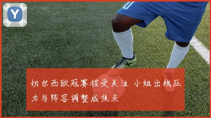 切尔西欧冠赛程受关注 小组出线压力与阵容调整成焦点