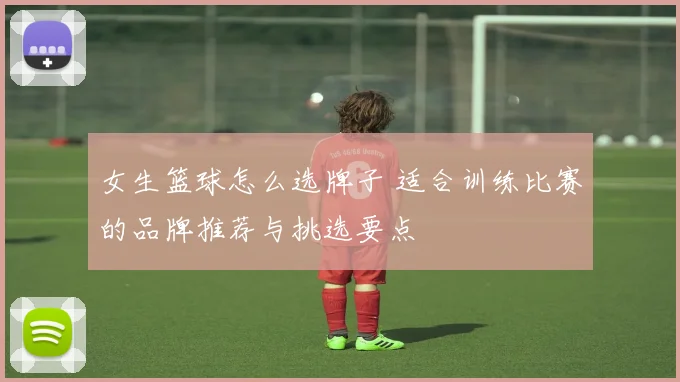 女生篮球怎么选牌子 适合训练比赛的品牌推荐与挑选要点