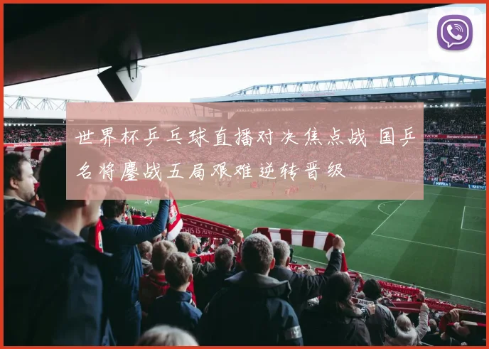 世界杯乒乓球直播对决焦点战 国乒名将鏖战五局艰难逆转晋级