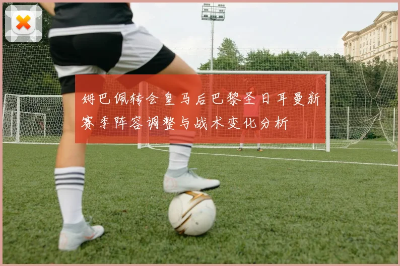 姆巴佩转会皇马后巴黎圣日耳曼新赛季阵容调整与战术变化分析