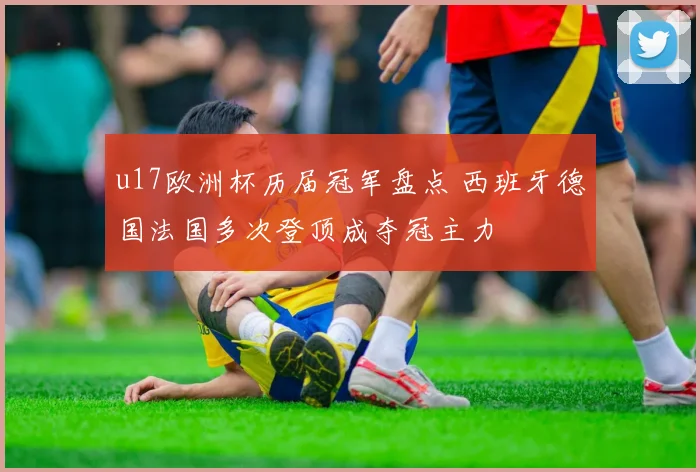 u17欧洲杯历届冠军盘点 西班牙德国法国多次登顶成夺冠主力