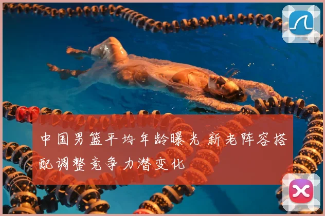 中国男篮平均年龄曝光 新老阵容搭配调整竞争力潜变化