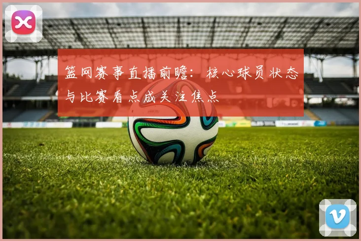 篮网赛事直播前瞻：核心球员状态与比赛看点成关注焦点