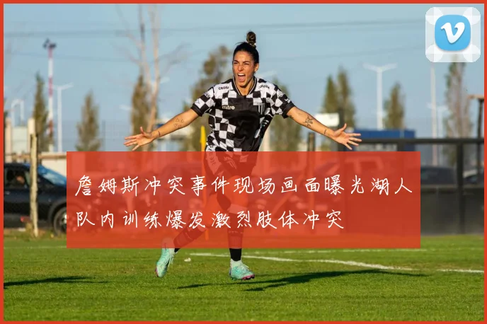 詹姆斯冲突事件现场画面曝光湖人队内训练爆发激烈肢体冲突