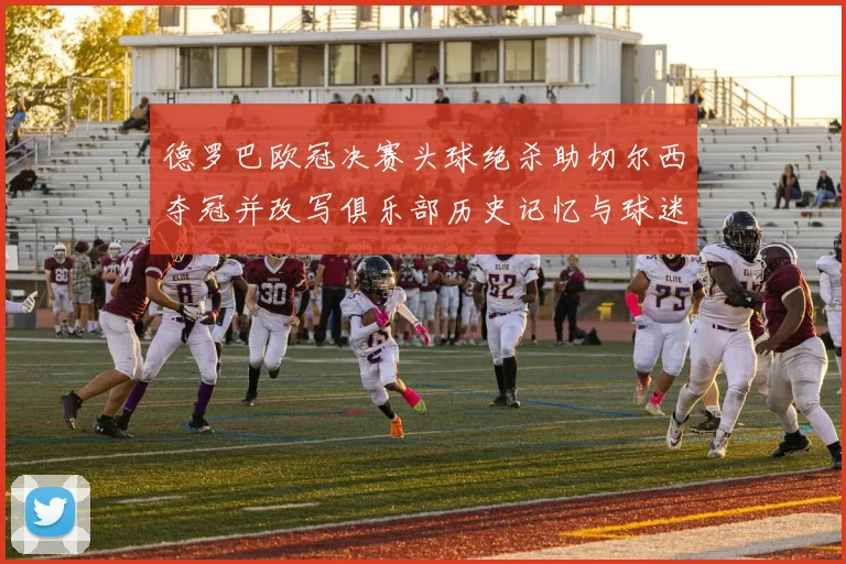 德罗巴欧冠决赛头球绝杀助切尔西夺冠并改写俱乐部历史记忆与球迷传奇