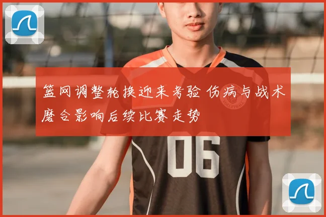 篮网调整轮换迎来考验 伤病与战术磨合影响后续比赛走势