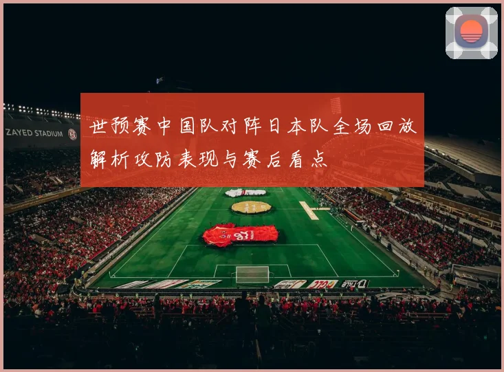 世预赛中国队对阵日本队全场回放解析攻防表现与赛后看点