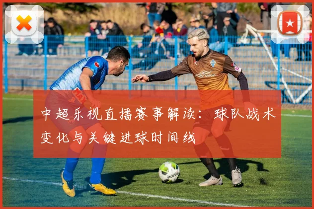 中超乐视直播赛事解读:球队战术变化与关键进球时间线