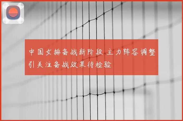 中国女排备战新阶段 主力阵容调整引关注备战效果待检验