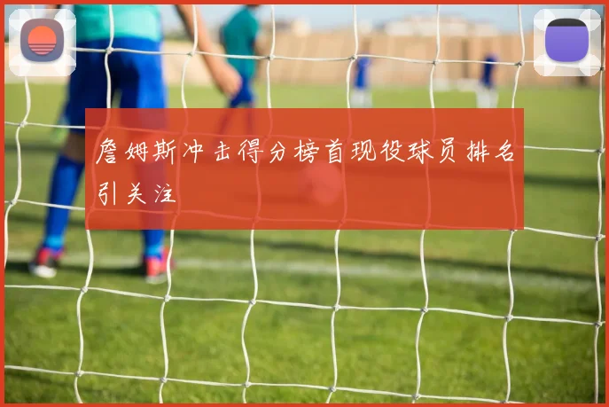 詹姆斯冲击得分榜首现役球员排名引关注