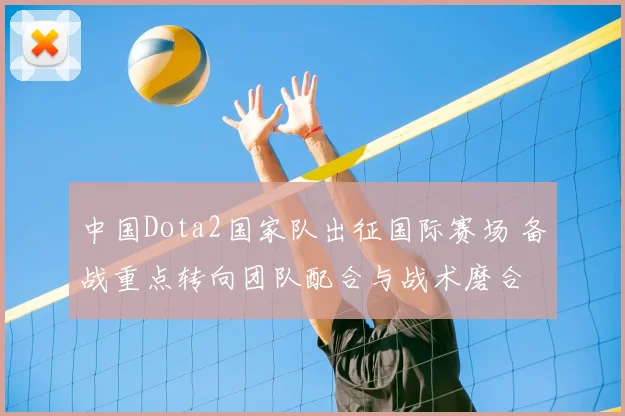 中国Dota2国家队出征国际赛场 备战重点转向团队配合与战术磨合