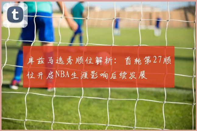 库兹马选秀顺位解析：首轮第27顺位开启NBA生涯影响后续发展