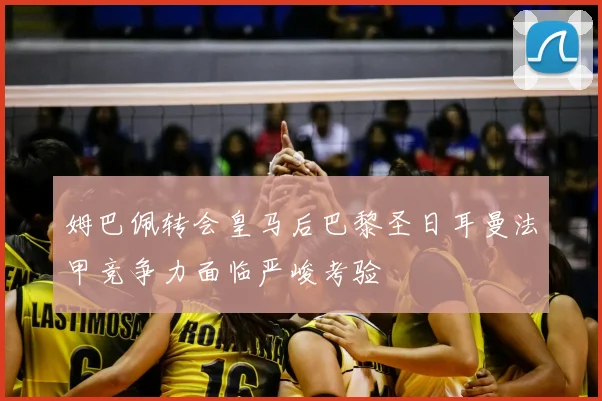 姆巴佩转会皇马后巴黎圣日耳曼法甲竞争力面临严峻考验