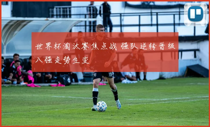 世界杯淘汰赛焦点战 强队逆转晋级八强走势生变