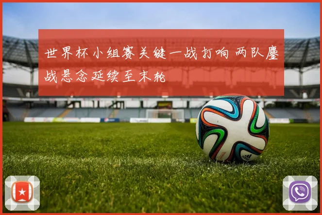 世界杯小组赛关键一战打响 两队鏖战悬念延续至末轮