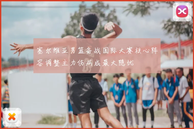 塞尔维亚男篮备战国际大赛核心阵容调整主力伤病成最大隐忧