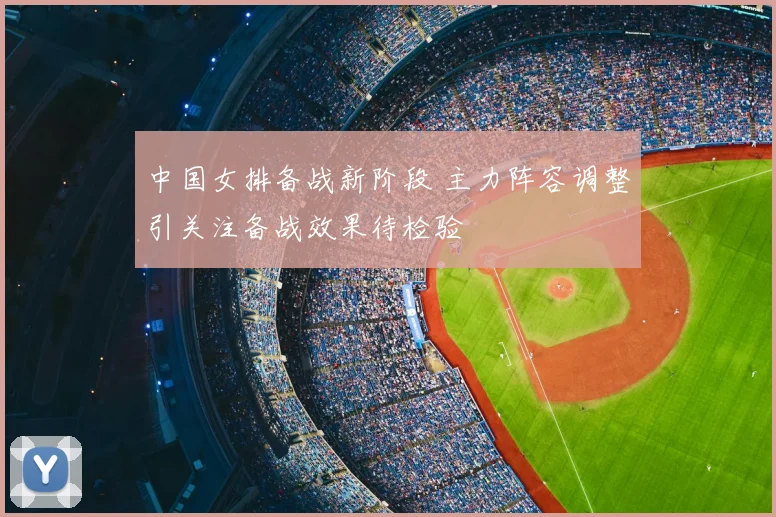 中国女排备战新阶段 主力阵容调整引关注备战效果待检验