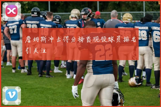 詹姆斯冲击得分榜首现役球员排名引关注