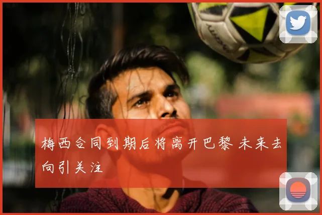 梅西合同到期后将离开巴黎 未来去向引关注