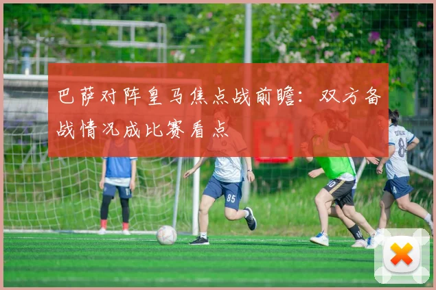 巴萨对阵皇马焦点战前瞻:双方备战情况成比赛看点
