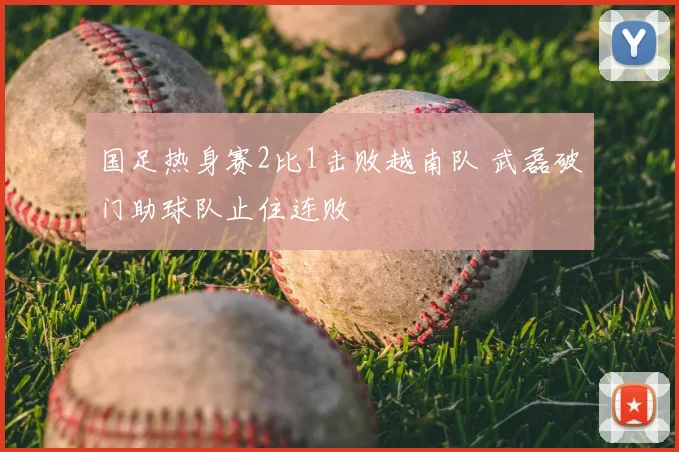 国足热身赛2比1击败越南队 武磊破门助球队止住连败