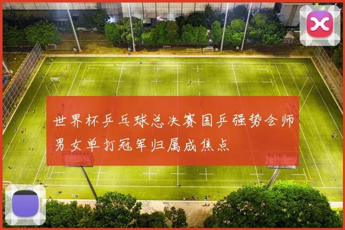 世界杯乒乓球总决赛国乒强势会师男女单打冠军归属成焦点