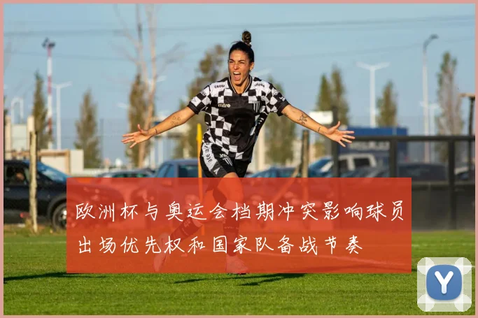 欧洲杯与奥运会档期冲突影响球员出场优先权和国家队备战节奏