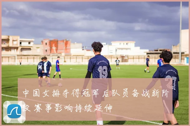 中国女排夺得冠军后队员备战新阶段 赛事影响持续延伸