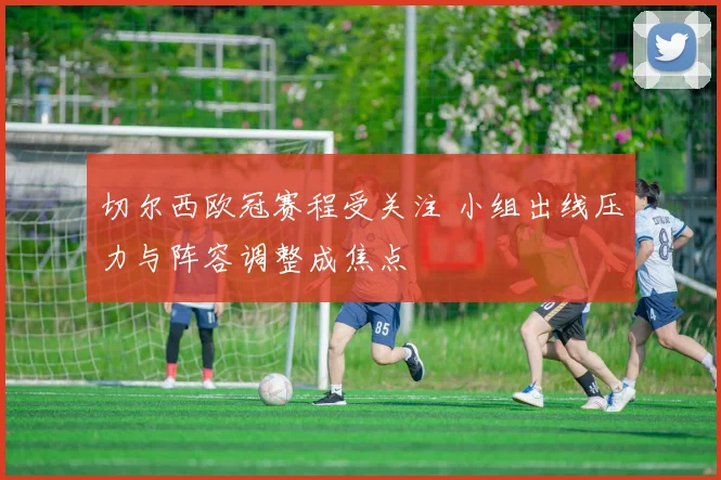 切尔西欧冠赛程受关注 小组出线压力与阵容调整成焦点