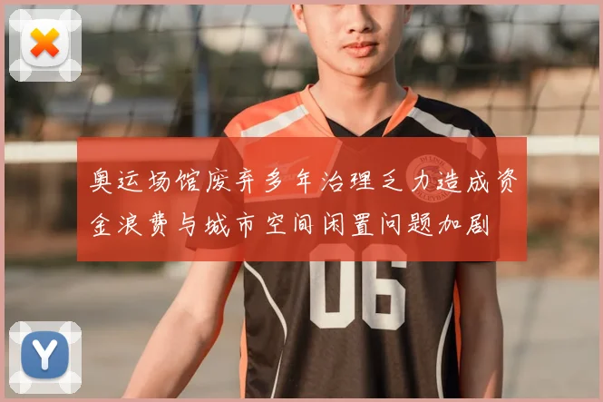 奥运场馆废弃多年治理乏力造成资金浪费与城市空间闲置问题加剧