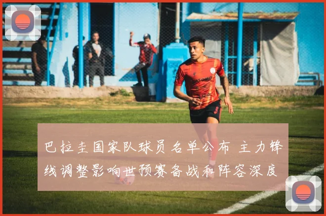 巴拉圭国家队球员名单公布 主力锋线调整影响世预赛备战和阵容深度
