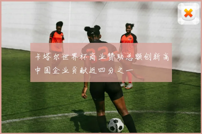 卡塔尔世界杯商业赞助总额创新高中国企业贡献近四分之一